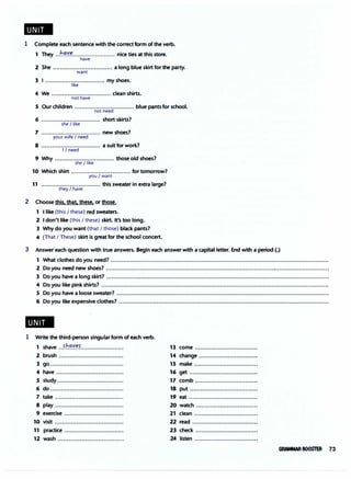..
1 Complete each sentence with the correct form of the verb.
1 They ..!-!�':'.�........................ nice ties at this store.
have
2 She ................................. a long blue skirt for the party.
want
3 I ................................. my shoes.
like
4 We ................................. clean shirts.
not have
5 Our children ................................. blue pants for school.
not need
6 ................................. short skirts?
she I like
7 ............·..................... new shoes?
your wife I need
8 ................................. a suit for work?
I I need
9 Why ................................. those old shoes?
she/ like
10 Which shirt ................................. for tomorrow?
you I want
11 ................................. this sweater in extra large?
they I have
2 Choose this, that. these, or those.
1 I like (this I these) red sweaters.
2 I don't like (this I these) skirt. It's too long.
3 Why do you want (that I those) black pants?
4 (That I These) skirt is great for the school concert.
3 Answer each question with true answers. Begin each answer with a capital letter. End with a period (.)
1 What clothes do you need? ..........................................................................................................................
2 Do you need new shoes? .............................................................................................................................
3 Do you have a long skirt? ............................................................................................................................
4 Do you like pink shirts? ...............................................................................................................................
5 Do you have a loose sweater? .......................................................................................................................
6 Do you like expensive clothes? .....................................................................................................................
..
1 Write the third-person singular form of each verb.
1 shave ..f.�.'!.':�L......................
2 brush ....................................
3 90.........................................
4 have .....................................
5 study.....................................
6 do .........................................
7 take ......................................
8 play ......................................
9 exercise .................................
10 visit ......................................
11 practice .................................
12 wash ....................................
13 come ...................................
14 change .................................
15 make ...................................
16 get ......................................
17 comb ...................................
18 put ......................................
19 eat ......................................
20 watch ..................................
21 clean ...................................
22 read .....................................
23 check ...................................
24 listen ...................................
GR.Wt.R BOOSTER 73
 