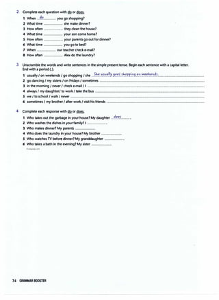 2 Complete each question with do or does.
1 When .}?............ you go shopping?
2 What time ................. she make dinner?
3 How often ................. they clean the house?
4 What time ................. your son come home?
5 How often ................. your parents go out for dinner?
6 What time ................. you go to bed?
7 When ................. our teacher check e-mail?
8 How often ................. Alex do the laundry?
3 Unscramble the words and write sentences in the simple present tense. Begin each sentence with a capital letter.
End with a period(.).
1 usually/ on weekends/ go shopping/ she ..?.�.�-����!!Y..9���-���P.P.i.�9..'?.0.�.�.':��'.'.�.�·..........................................
2 go dancing I my sisters I on Fridays I sometimes ...............................................................................................
3 in the morning I never I check e-mail/ I ...........................................................................................................
4 always I my daughter/ to work I take the bus ...................................................................................................
5 we I to school/ walk I never .........................................................................................................................
6 sometimes I my brother I after work I visit his friends .........................................................................................
4 Complete each response with do or does.
1 Who takes out the garbage in your house? My daughter .}��?........ .
2 Who washes the dishes in your family? I ..................
3 Who makes dinner? My parents ..................
4 Who does the laundry in your house? My brother ..................
5 Who watches TV before dinner? My granddaughter ..................
6 Who takes a bath in the evening? My sister ..................
irLanguage.com
74 GRAMMAR BOOSTER
 