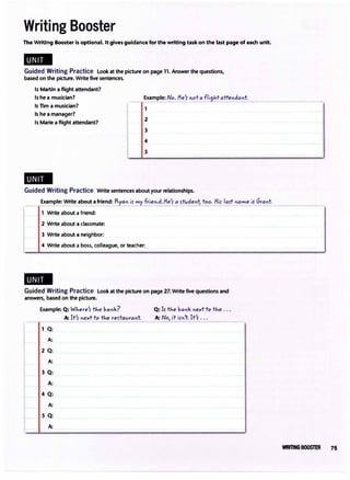 Writing Booster
The Writing Booster is optional. Itgivesguidance for the writing task on the last page of each unit.
..
Guided Writing Practice Look at the picture on page 11. Answer the questions,
based on the picture. Writefive sentences.
Is Martin a flight attendant?
Is he a musician?
Is Tim a musician?
Is he a manager?
Example: No.Me'�ota fli9J..tattendant_
_
_________
_
1
Is Marie a flight attendant? 2
3
4
5
..
Guided Writing Practice Write sentences about your relationships.
Example: Write about afriend:Ry;:n i, myf'}etd.Me', aJ!t:den1j too. Mi, la,t name iS' Grant
1 Write about a friend:
2 Write about a classmate:
3 Write about a neighbor:
4 Write about a boss, colleague, or teacher_:__
..
Guided Writing Practice Look at the picture on page 27. Writefive questions and
answers, based on the picture.
Example: Q: WJ..ere', tJ..e bank?
Q:
A:
2 Q:
A:
3 Q:
A:
4 Q:
A:
s Q:
A:
A: It', next to the res-tavrant
Q: Is- the banknext to the ...
A: No, it i,n't It's- ...
--������.
WRITING BOOSTER 75
 