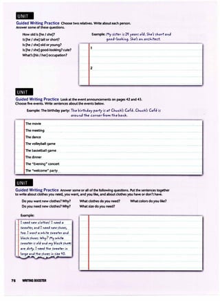 -
Guided Writing Practice Choose two relatives. Write about each person.
Answer some of these questions.
How old is [he I she]?
Is [he I she] tall or short?
Is [he I she] old or young?
Is [he I she] good-looking? cute?
What's [his I her] occupation?
-
1
Example: My rirter ir 2'I yearS' old. She'r S'hort and
9ood-lookin9. SJ,,e'r an architect
2
Guided Writing Practice Look at the event announcements on pages 42 and 43.
Choose five events. Write sentences about the events below.
Example: The birthday party: The birthday party ir at CJivck'S' Cafe. CJivck'r Cafe iS'
arovnd tJ,e corner from tJ,e bank.
The movie
The meetin_g
The dance
The volleyball game
The basketball game
The dinner
The "Evening" concert
The "welcome" p�rty
-
Guided Writing Practice Answer some or all of the following questions. Put the sentences together
to write about clothes you n�, you want, and you like, and about clothes you have or don't have.
Do you want new clothes? Why? What clothes do you need? What colors do you like?
Do you need new clothes? Why? What size do you need?
Example:
I n�ed neN cl�ther/ I need a
_f�_eoter, andI_need_neN shoes1_
��I wont oJ-lhite sweater _?nd
blo_ck s!_,oes. Why? �y
wh��­
sweater is old and my bloc� rho!f
�e_dirfy: I fl!ed the sweat!! i� _
lor9e and the rhoe_s in size l/0.
76 WRITING BOOSTER
I·
 
