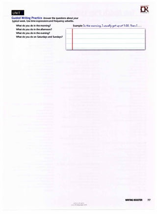 Guided Writing Practice Answer the questions about your
typical week. Use time expressionsand frequency adverbs.
n5��
�
irLanguage.<om
What do you do in the morning? Example: In the mornin9, I vs-vally
9et vp at7:00.Then I ...
What do you do in the afternoon?
What do you do in the evening?
What do you do on Saturdays and Sundays?
u�1�1ultj�.,s,
www.irLanguage.com
WRffiNG BOOSTER 77
 