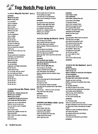 �/J�Top Notch Pop Lyrics
� l:30/1:31 What Do You Do? (Unit 1)
(CHORUS)
What do you do?
What do you do?
I'm a student.
You're a teacher.
She's a doctor.
He's a nurse.
What about you?
What do you do?
I'm a florist.
You're a gardener.
He's a waiter.
She's a chef.
Do-do-do-do...
That's what we do.
It's nice to meet you.
What's your name?
Can you spell that, please?
Thank you.
Yes, it's nice to meet you, too.
(CHORUS)
We are artists and musicians,
architects, and electricians.,
How about you?
What do you do?
We are bankers,
we are dentists,
engineers, and flight attendants.
Do-do-do-do...
That's what we do.
Hi, I'm Linda. Are you John?
No, he's right over there.
Excuse me. Thank you very much.
Good-bye.
Do-do-do-do...
Do-do-do-do...
Do-do-do-do...
Do-do-do-do...
1:46ll :4� Excuse Me, Please [Unit 2J
(CHORUS)
Excuse me-please excuse me.
What's your number?
What's your name?
I would love to get to know you,
and I hope you feel the same.
I'll give you my e-mail address.
Write to me at my dot-com.
You can send a note in English
so l'II know
who it came from.
Excuse me-please excuse me.
Was that 0078?
Well, I think the class is starting,
and I don't
want to be late.
78 Top Notch Pop Lyrics
But it's really nice to meet you.
I'll be seeing you again.
Just call me on my cell phone
when you're looking for a friend.
(CHORUS)
So welcome to the classroom.
There's a seat right over there.
I'm sorry, but you're sitting In
our teacher's favorite chair!
Excuse me-please excuse me.
What's your number?
What's your name?
2:1s12:16 Tell Me All About It [Unit 4)
Tell me about your father.
He's a doctor and he's very tall.
And how about your mother?
She's a lawyer.That's her picture on
the wall.
Tell me about your brother.
He's an actor, and he'sJwenty-three.
And how about your sister?
She's an artist. Don't you think she looks
like me?
(CHORUS,
Tell me about your family­
who they are and what they do.
Tell me all about It.
It's so nice to talk with you.
Tell me about your family.
I have a brother and a sister, too.
And what about your parents?
Dad's a teacher, and my mother's eyes
are blue.
(CHORUS,
Who's the pretty girl in that photograph?
That one's met
You look so cute!
Oh, that picture makes me laugh!
And who are the people there, right below
that one?
Let me see ... that's my mom and dad.
They both look very young.
(CHORUS)
Tell me all about it.
Tell me all about it.
It's early in the evening-
6:15 P.M.
Here in New York City
a summer night begins.
I take the bus at seven
down the street from City Hall.
I walk around the corner
when I get your call.
[Unit 5)
(CHORUS)
Let's make a date.
Let's celebrate.
Let's have a great time out.
Let's meet in the Village
on Second Avenue
next to the museum there.
What time is good for you?
It's a quarter after seven.
There's a very good new show
weekdays at the theater.
Would you like to go?
(CHORUS)
Sounds great. What time's the show?
The first one is at eight.
And when's the second one?
The second show's too late.
OK, how do I get there?
The trains don't run at night.
No problem. Take a taxi.
The place is on the right.
Uh-oh! Are we late?
No, we're right on time.
It's 7:58.
Don't worry. We'll be fine!
(CHORUS)
3:lS/l:16 On the Weekend [Unit 7J
(CHORUS)
On the weekend,
when we go out,
there Is always so much joy and laughter.
On the weekend,
we never think about
the days that come before and after.
He gets up every morning.
Without warning, the bedside clock rings
the alarm.
So he gets dressed-
he does his best to be on time.
He combs his hair, goes down the stairs,
and makes some breakfast.
A bite to eat, and he feels fine.
Yes, he's on his way
to one more working day.
(CHORUS)
On Thursday night,
when he comes home from work,
he gets undressed, and if his room's a mess,
he cleans the house. Sometimes he takes
a rest.
Maybe he cooks something delicious,
and when he's done
he washes all the pots and dishes,
then goes to bed.
He knows the weekend's just ahead.
(CHORUS)
 