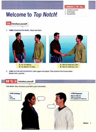 Welcome to Top Notch!
liii!iIIIntroduce yo
:
rself
�
I
1 ... CONVERSATION MODEL Read and listen.
A: Hi. I'm Martin.
B: Hi, Martin. I'm Ben.
1 Introduce yourself.
2 Greet people.
3 Say good-bye.
A: Nice to meet you, Ben.
B: Nice to meet you, too.
2 ""J..03 RHYTHM AND INTONATION Listen again and repeat. Then practice the Conversation
Model with a partner.
IWi'(l]lliJ�!,�I Introduce yourself
PAIR WORK Now introduce yourself to your classmates.
.,.,
Hi.
Hello.
Greetings IJ!":· m Responses
Nice to meet you.
Glad to meet you.
I'm [Lisa]. It's a pleasure to meet you.
Welcome
 