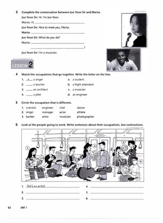 3 Complete the conversation between Joo Yeon Sir and Marta.
Joo Yeon Sir: Hi. I'm Joo Yeon.
Marta: Hi, _______________
Joo Yeon Sir: Nice to meet you, Marta.
Marta=---------------�
Joo Yeon Sir: What do you do?
Marta=---------------�
Joo Yeon Sir: I'm a musician.
wwwtrLanguagecom
4 Match the occupations that go together. Write the letter on the line.
1. _c_a singer a. a student
2. __ a teacher b. a flight attendant
3. __ an architect c. a musician
4. __ a pilot d. an engineer
5 Circle the occupation that is different.
1. scientist engineer chef doctor
2. singer manager actor athlete
3. banker artist musician photographer
6 Look at the people going to work. Write sentences about their occupations. Use contractions.
1. SJie'r 011 artirt
2.
3.
82 UNIT 1
www.irLanguage.com
4.
5.
6.
 