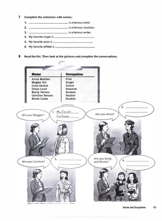 7 Complete the sentences with names.
1.
2.
3.
------------ is afamous artist.
------------ is afamous musician.
____________ is afamous writer.
4. My favorite singer is------------
5. My favorite actor is------------
6. My favorite athlete is-----------
8 Read the list. Then look at the pictures and complete the conversations.
Name
Anna Madden
Maggie Gill
Julia Santos
Grace Lund
Emily Parson
Caroline Benson
Nicole Locke
Occupation
Pilot
Singer
Doctor
Scientist
Student
Banker
Student
1. No I'm not.
I'm Grace.
Names and Occupations 83
 