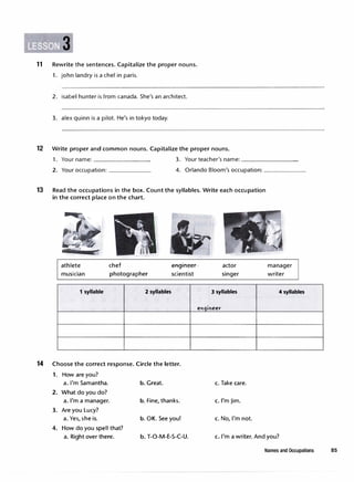 11 Rewrite the sentences.Capitalize the proper nouns.
1. john landry is a chef in paris.
2. isabel hunter is from canada. She's an architect.
3. alex quinn is a pilot. He's in tokyo today.
12 Write proper and common nouns. Capitalize the proper nouns.
1. Your name: ________ 3. Your teacher's name: ________
2. Your occupation: ______ 4. Orlando Bloom's occupation: ______
13 Read the occupations in the box. Count the syllables. Write each occupation
in the correct place on the chart.
14
athlete
musician
1 syllable
chef
photographer
.e-Agfneer-­
scientist
2 syllables
actor
singer
3 syllables
manager
writer
4 syllables
eriqirieer
Choose the correct response. Circle the letter.
1. How are you?
a.I'm Samantha. b. Great.
2. What do you do?
a.I'm a manager. b. Fine, thanks.
3. Are you Lucy?
a. Yes, sheis. b. OK. See you!
4. How do you spell that?
a. Right over there. b. T-0-M-E-S-C-U.
c. Take care.
c.l'mJim.
c. No, I'm not.
c. I'm a writer. And you?
Names and Occupations 85
 