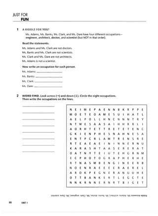 JUST FOR
FUN
1 A RIDDLE FOR YOU!
Ms. Adams, Ms. Banks, Ms. Clark, and Ms. Dare have four different occupations­
engineer, architect, doctor, and scientist (but NOT in that order).
Read the statements.
Ms. Adams and Ms. Clark are not doctors.
Ms. Banks and Ms. Clark are not scientists.
Ms. Clark and Ms. Dare are not architects.
Ms. Adams is not a scientist.
Now write an occupation for each person.
Ms. Adams: _______
Ms. Banks: ________
Ms. Clark: ________
Ms. Dare: ________
2 WORD FIND. Look across(-) and down(! ). Circle the eight occupations.
Then write the occupations on the lines.
86 UNIT 1
N
M
A
N
A
G
E
R
K
0
E
R
N
A
0
N
E
0
E
T
0
K
N
T
A
A
C
T
0
R
T
N
I M E
E T E
L p 0
w E s
R H T
I E N
T p C
E A E
R A s
T N y
p H 0
N A s
E N R
0 K p
T B A
K R N
- .. -
p A E N N
0 A M E s
L L H N C
A A s A I
E T T R E
p H E s N
R L A M T
A E I N I
H T A A s
T E I u T
T 0 G R A
M B E N G
A E E E E
E G N E R
N K E R T
N E R N R
B
u
N
H
T
A
R
N
E
E
p
I
R
A
L
T
K R p p E
I H A T L
N N T R y
H R R L I
E T E N C
H N E s A
E N s R E
N E R N u
R E R A T
H G R N M
H E R H E
N E E R B
A E R E L
N u u H E
E G C T E
8 I G E T
 
