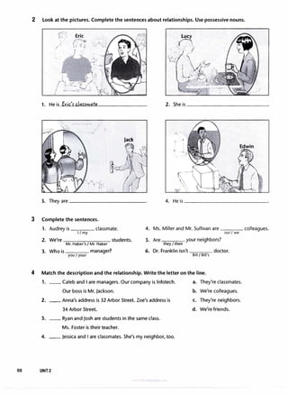 2 Look at the pictures. Complete the sentences about relationships. Use possessive nouns.
1. He is Eric'rclarrmate
·"'- '
Jack
Edwin
3. They are------------ 4. He is _____________�
3 Complete the sentences.
1. Audrey is classmate.
I I my
2. We're students.
Mr. Haber's/ Mr. Haber
3. Who is manager?
you I your
4. Ms. Miller and Mr. Sullivan are colleagues.
our I we
5. Are your neighbors?
they I their
6. Dr. Franklin isn't doctor.
Bill I Bill's
4 Match the description and the relationship. Write the letter on the line.
1. __ Caleb and I are managers. Our company is lnfotech.
Our boss is Mr. Jackson.
2. __ Anna's address is 32 Arbor Street. Zoe's address is
34 Arbor Street.
3. __ Ryan and Josh are students in the same class.
Ms. Foster is their teacher.
4. __ Jessica and I are classmates. She's my neighbor, too.
88 UNIT2
a. They're classmates.
b. We're colleagues.
C. They're neighbors.
d. We're friends.
 