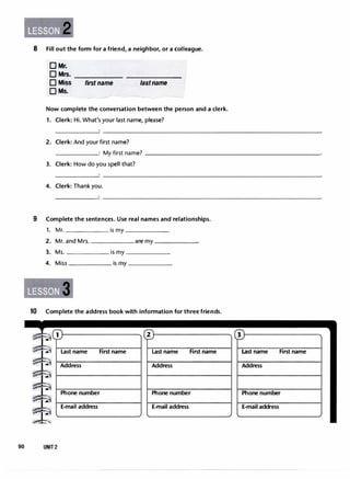 8 Fill out the form for a friend, a neighbor, or a colleague.
DMr.
DMrs. ------ -------
0 Miss first name lastname
OMs.
Now complete the conversation between the person and a clerk.
1. Clerk: Hi. What's your last name, please?
2. Clerk: And your first name?
______: My first name? -----------------------
3. Clerk: How do you spell that?
4. Clerk: Thank you.
9 Complete the sentences. Use realnames and relationships.
1. Mr. is my ______
2. Mr. and Mrs. are my
3. Ms. is my
4. Miss is my
3
10 Complete the address book with information for three friends.
1
90 UNIT2
Lastname Firstname
Address
Phone number
E-mail address
2
Lastname Firstname
Address
Phone number
E-mail address
3
Lastname Firstname
Address
Phone number
E-mail address
 