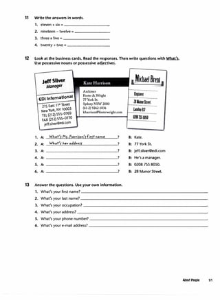 11 Write the answers in words.
1. eleven + six - ----------
2. nineteen - twelve=--------
3. three x five - __________
4. twenty+ two = _________
12 Look at the business cards. Read the responses. Then write questions with What's.
Use possessive nouns or possessive adjectives.
1.
2.
3.
4.
5.
6.
Jeff Silver
Manager
EDI International
215 East wn Street
New York, NY 10003
TEL (212) 555-0769
FAX (212) 555�0770
jeff.siver@ed1.com
Architect
Foster &Wright
77York St.
Sydney NSW 2000
(61-2) 9262-1036
kharrison@fosterwright.com
A: What'r Mr. /jarrifoo'rfirrtname ?
A: WJ.,at'r her addrefS' ?
A: ?
A: ?
A: ?
A: ?
13 Answer the questions. Use your own information.
1MichaelBrent1
--....................................
Engineer
..............................
28ManorSlrttl
...........................
IAlndonE17
..............................
02087558050
..............................
B: Kate.
B: 77 York St.
B: jeff.silver@edi.com
B: He's a manager.
B: 0208 755 8050.
B: 28 Manor Street.
1. What's your first name? ___________________________
2. What's your last name? ___________________________
3. What's your occupation? __________________________
4. What's your address? ___________________________
5. What's your phone number? _________________________
6. What's your e-mail address? _________________________
About People 91
 