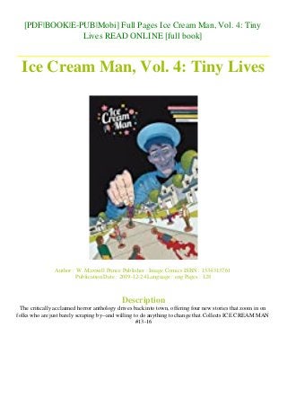 [PDF|BOOK|E-PUB|Mobi] Full Pages Ice Cream Man, Vol. 4: Tiny
Lives READ ONLINE [full book]
Ice Cream Man, Vol. 4: Tiny Lives
Author : W. Maxwell Prince Publisher : Image Comics ISBN : 1534313761
Publication Date : 2019-12-24 Language : eng Pages : 128
Description
The critically acclaimed horror anthology drives back into town, offering four new stories that zoom in on
folks who are just barely scraping by--and willing to do anything to change that.Collects ICE CREAM MAN
#13-16
 