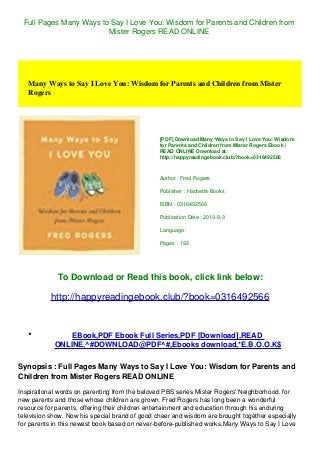 Full Pages Many Ways to Say I Love You: Wisdom for Parents and Children from
Mister Rogers READ ONLINE
Many Ways to Say I Love You: Wisdom for Parents and Children from Mister
Rogers
[PDF] Download Many Ways to Say I Love You: Wisdom
for Parents and Children from Mister Rogers Ebook |
READ ONLINE Download at:
http://happyreadingebook.club/?book=0316492566
Author : Fred Rogers
Publisher : Hachette Books
ISBN : 0316492566
Publication Date : 2019-9-3
Language :
Pages : 192
To Download or Read this book, click link below:
http://happyreadingebook.club/?book=0316492566
EBook,PDF Ebook Full Series,PDF [Download],READ
ONLINE,^#DOWNLOAD@PDF^#,Ebooks download,*E.B.O.O.K$
Synopsis : Full Pages Many Ways to Say I Love You: Wisdom for Parents and
Children from Mister Rogers READ ONLINE
Inspirational words on parenting from the beloved PBS series Mister Rogers' Neighborhood, for
new parents and those whose children are grown. Fred Rogers has long been a wonderful
resource for parents, offering their children entertainment and education through his enduring
television show. Now his special brand of good cheer and wisdom are brought together especially
for parents in this newest book based on never-before-published works.Many Ways to Say I Love
 