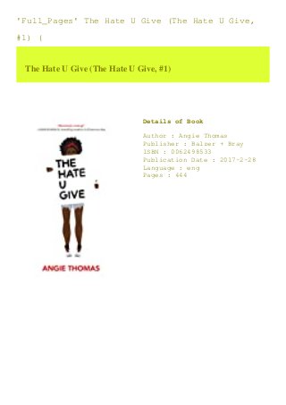 'Full_Pages' The Hate U Give (The Hate U Give,
#1) (
The Hate U Give (The Hate U Give, #1)
Details of Book
Author : Angie Thomas
Publisher : Balzer + Bray
ISBN : 0062498533
Publication Date : 2017-2-28
Language : eng
Pages : 444
 