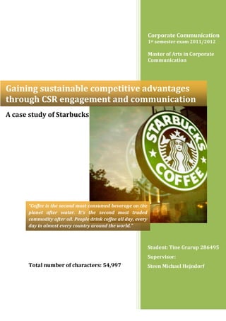Corporate Communication
1st semester exam 2011/2012
Master of Arts in Corporate
Communication
Student: Tine Grarup 286495
Supervisor:
Steen Michael Hejndorf
Gaining sustainable competitive advantages
through CSR engagement and communication
Total number of characters: 54,997
A case study of Starbucks
“Coffee is the second most consumed beverage on the
planet after water. It’s the second most traded
commodity after oil. People drink coffee all day, every
day in almost every country around the world.”
 