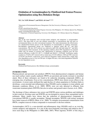 Oxidation of Acetaminophen by Fluidized-bed Fenton Process:
        Optimization using Box-Behnken Design

        M.C. Lu*, R.M. Briones**, and M.D.G. de Luna**, ***


        *Department of Environmental Resources Management, Chia Nan University of Pharmacy and Science, Tainan 717,
        Taiwan
        (E-mail: mmclu@mail.chna.edu.tw)
        ** Environmental Engineering Graduate Program, University of the Philippines, 1011 Diliman, Quezon City, Philippines
        (Email: rowenambriones@yahoo.com)
        *** Department of Chemical Engineering, University of the Philippines, 1011 Diliman, Quezon City, Philippines


        Abstract
        One of the most frequently used over-the-counter analgesic and antipyretic is acetaminophen
        (ACT). This drug finds its way into effluent wastewaters in concentrations that still pose an
        environmental threat even after conventional treatment. This study demonstrates the effectiveness
        of a fluidized-bed Fenton process in the degradation of acetaminophen in synthetic wastewater.
        Box-Behnken experimental design was employed to optimize initial pH, Fe2+ and H2O2
        concentrations. The best ACT removal was achieved at pH 3.00 with both initial Fe2+ and H2O2
        concentrations at their maximum. At this operating condition, almost 98% degradation was attained
        within only 20 minutes of reaction time. Optimization of operating conditions gave the best
        removal efficiency at pH=3.22, [Fe2+] = 0.06mM and [H2O2] = 19.87mM. Verification studies
        resulted in a 97.83% ACT removal with an initial rate of 0.234 mM/min. COD and TOC removals
        of 38.18% and 59.62%, respectively, were achieved. Parametric studies showed that a single stage
        slow degradation occurs at very low FH ratio. At higher FH ratio, a fast initial degradation followed
        by slow degradation occurs.

        Keywords:
        Fluidized-bed Fenton process; Box-Behnken design; acetaminophen



INTRODUCTION
Pharmaceuticals and personal care products (PPCPs) from pharmaceutical companies and human
use reach surface waters usually unaltered. PPCPs are persistent and mostly resistant to microbial
attack. Most of these substances are found to be endocrine disrupting compounds (EDCs), an
emerging class of pollutants. Even at low concentrations, PPCPs have shown severe effects to the
environment. A recent study attributed the rapid decline of vulture population in Northern India to
diclofenac, a non-steroidal anti-inflammatory drug (NSAID) used as analgesic to treat arthritic and
rheumatic conditions (Rizzo, et al., 2009). PPCPs were not only detected in effluents from
wastewater treatment plants (WWTPs) but also in surface and ground waters (Larsen, et al., 2004).

The discharge of these substances into sewers and WWTPs poses serious problems and challenges
in their removal. Existing water and WWTPs are not designed to remove these unregulated micro-
pollutants. Many studies have shown that the reduction of pharmaceutical compounds in
conventional WWTPs is usually incomplete. Though incomplete, WWTPs with tertiary treatment
have better removal of PPCPs (Zhou, et al., 2009). To mitigate environmental contamination from
PPCPs, complete removal of these compounds in wastewaters is the best solution.

Acetaminophen (ACT) is a non-steroidal anti-inflammatory drug (NSAID) used as an over-the-
counter analgesic and antipyretic. It is one of the most frequently used drugs and ranked as the 5th
most used drug in the Philippines in 2006 (IMS, 2007). When ingested, 58-68% of this drug is
 