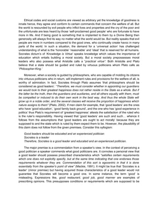Ethical codes and social customs are viewed as arbitrary yet the knowledge of goodness is
innate hence, they agree and conform to certain commands that concern the welfare of all. But
the world is resounded by evil people who inflict lives and properties and the cry of the poor and
the unfortunate are less heard by those ‘self-proclaimed good people’ who are fortunate to have
more in life. And if being good is something that is implanted to them by a Divine Being then
generosity will always find its way no matter what the world would be. But reality speaks that evil
people are more in numbers compared to the good ones, who continually create havoc in many
parts of the world. In such a situation, the demand for a ‘universal action’ has challenged
understanding of what is the ‘honorable’ ‘reasonable’ and ‘ideal’ that is reserved for all humans.
Socrates dictum’s of ‘Knowledge is Virtue’ speaks knowledge which values the importance of
education which entails building a moral society. But a moral society prepossesses moral
leaders who also possess what Aristotle calls a “practical virtue”. Both Aristotle and Plato
believe that a state should be guided and ruled by virtuous politicians whom Plato calls as
‘Philosopher-King.’
Moreover, when a society is guided by philosophers, who are capable of molding its citizens
into virtuous politicians who in return, will implement rules and provisions for the welfare of all, is
worthy of admiration. In fact, Socrates through Plato assumes ‘that philosophers should be
considered as good leaders’. “Therefore, we must consider whether in appointing our guardians
we would look to their greatest happiness does not rather reside in the State as a whole. But if
the latter be the truth, then the guardians and auxiliaries, and all others equally with them, must
be compelled or induced to do their own work in the best way. And thus the whole State will
grow up in a noble order, and the several classes will receive the proportion of happiness which
nature assigns to them” (Plato, 2002). If men claim for example, that ‘good leaders’ are the ones
who have ‘good education’, ‘good family back ground’, and the one who has ‘good experience in
politics’ thus Plato’s requirement of ‘greatest happiness’ attests the satisfaction of the ruled who
is the ruler’s responsibility. Having viewed that ‘good leaders’ are such and such… whence it
follows from the assumptions that ‘good leaders are ought to act morally’ because they are
supposed to and the state which is ruled by them expect them to be. However, the plausibility of
this claim does not follow from the given premises. Consider this syllogism:
Good leaders should be educated and an experienced politician
Socrates is a leader
Therefore, Socrates is a good leader and educated and an experienced politician.
The major premise is a commendation from a speaker’s view. In the context of perceiving a
good politician a speaker commends what good politicians are. It connotes a personal view that
a good leader should possess prescribed characteristics which “satisfies certain requirements
which one does not explicitly specify, but at the same time indicating that one endorses those
requirements whatever they are. Commendation of this sort is egocentric in that it is done
essentially from the speaker’s point of view” (Mackie, 1991). It might be true that ‘Socrates is a
leader’ (minor premise) but having acquired those characteristics of a good leader would not
guarantee that Socrates will become a good one. In some instance, the term ‘good’ is
misleading. Expressions like, good restaurant, good job, good manner are examples of
prescribing opinions. This presupposes conditions or requirements which are supposed to be
 