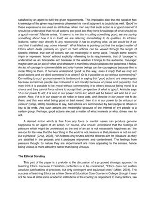 satisfied by an agent to fulfil the given requirements. This implicates also that the speaker has
knowledge of the given requirements otherwise his moral judgment is doubtful as well. ‘Good’ in
these expressions are used as attributive; when men say that such action is a ‘good manner’ it
should be understood that not all actions are good and they have knowledge of what should be
a ‘good manner’. Mackie writes, “it seems to me that in calling something good, we are saying
something about how it is in itself; we are referring immediately to its qualities, its intrinsic
features, rather than directly to any relationship it has to anything else, as we would be if we
said that it satisfied, say, some interest”. What Mackie is pointing out that the subject matter of
Ethics which deals primarily on ‘good’ or ‘bad’ actions can be viewed through the length of
specific interest, that sort of actions can be meaningful in some ways. Though some actions
imply or represent ‘honor’ without explicitly refereeing to its requirements, that of ‘courage’ is
understood as an ‘honorable act’ because of the wisdom it brings to the audience. ‘Courage’
maybe seen as an act of virtue and whatever it manifests should possess the goodness it holds.
An act of courage is commendable and only human beings can be courageous because this is
more fitting to them. If humans understood ‘good’ in this way, does it imply that we only act
good actions and we don’t commend it to others? Or is it possible to act without commending?
Committing to such pronouncement is tantamount in saying that ‘good actions’ are meaningless
because sometimes people are motivated to act morally because of praise and popularity. But
men think it is possible to be moral without commending it to others because being moral is a
choice and they cannot force others to accept their perspective of what is ‘good’. Aristotle says
“it is our power to act; it is also in our power not to act, which will be based, will also be in our
power. Now, if it is in our power to do noble or base acts, and likewise in our power not to do
them, and this was what being good or bad meant, then it is in our power to be virtuous or
vicious” (Crisp, 2000). Needless to say, bad actions are commended by bad people to others in
lieu to its ends. And such actions are meaningful because of the interest of evil people to a
certain group. Perhaps, good actions are just a matter of what interests or what drives men to
act.
A desired action which is free from any force or mental issues can produce genuine
happiness to an agent of an action. Of course, one should understand that the feelings of
pleasure which might be understood as the end of an act is not necessarily happiness as “the
reason for the view that the best thing in the world is not pleasure is that pleasure is not an end
but a process” (Crisp, 2002). For Aristotle only brutes and the children aim for ‘pleasure’ as they
are satisfied in the process and it produces enjoyment and contentment. The feelings from
pleasure though, by nature they are impermanent are more appealing to the senses, hence
being vicious is more attractive rather than being virtuous.
The Ethical Scrutiny
This part of the paper is a prelude to the discussion of a proposed strategic approach in
teaching Ethics; because if Derrida's contention is to be considered, "Ethics does not sustain
absolute justifications of practices, but only contingent and equivocal ones" (Miller, 2001). The
success of teaching Ethics as a New General Education Core Course in College (though it may
not be new at all to some academic institutions in the country) is dependent to many factors, like
 