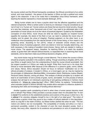 the course content and the Ethical frameworks considered, the Ethical commitment of an entire
school, and most important - the person of the teacher in Ethics as both a political and moral
agent in the classroom. It has to be noted that in Aristotelian virtue Ethics framework, when
teaching the teacher represents a moral exemplar (Bullough, 2010).
Being human entails one to have a psyche which has the affective (appetitive) and the
rational components. When a certain action is done by an individual, it may be considered as an
'act of man' or a 'human act.' Human actions are those that are bound to moral scrutiny, though
at a very few instances, some "perceived acts of man" may need to be addressed also in the
parameters of moral virtues vis-à-vis the nature of practical judgment. Guided by the Aristotelian
conception of virtue Ethics, moral virtues are what we need to regulate our incipient human
appetite (for example, the desire of the flesh or lust, we need to cultivate the moral virtue of
chastity; and for greed, the virtue of integrity). Practical judgment, on the other hand, is an
intellectual virtue proceeding from the rational domain of the human being, or from reason in its
governing sense. According to Tan (2014), virtues of character (moral virtues) and the
intellectual virtue of practical judgment, which are distinct in kind but mutually determining, are
both necessary in the making of excellent moral choices. Hence, both are needed in making a
moral choice. The apparent reason, therefore, for teaching Ethics is to teach the students
values, to guide them with relevant Ethical theories, to capacitate them in examining their moral
standards, and to help them make sound Ethical decisions (Angeles, 2014).
Any moral choice may go first through a moral dilemma. This is where the course in Ethics
should be properly evaluated in the academic setting. Though according to Angeles (2014), the
way Ethics is taught stems from the understanding of what the course should accomplish. But
the exigent question is if Ethics can really be taught. Philip Ricci found out in his study that
Ethical or moral standards differ because of the difference in a person's goals, norms, beliefs,
and values. Hence, Ethics education should not focus on behavior modification but on the
ethical principles of analysis. A student in Ethics, or a moral agent, per se, may be inspired by
the principles of Utilitarianism (Bentham/Mills), Universalism (Kant), Distributive Justice (Rawls),
Personal Liberty (Nozick), among all others. The analysis of ethical principles by a student will
lead to an examination of one’s priority of goals, norms, and beliefs. It is this process of ethical
analysis that will lead to an individual’s examining of and gaining confidence in his/hers moral
standards of - ‘Where do I draw the line?” (Ricci, 1990) Further, he explains: "Understanding
what motivates people to behave ethically may enable ethics education to influence students in
developing their skills and knowledge of handling ethical dilemmas."
Another question worth considering at hand is when does a human person become moral
and or ethical? Paul Weiss (1942) provided a concise answer when he articulated that "A man
is moral if he conforms to the established practices and customs of the group in which he is. He
is ethical if he voluntary obligates himself to live in the light of an ideal good." The notion of
what makes a person moral may sound to be a matter of cultural relativism in this description,
which is a big NO in the realm of Ethics, but Weiss further clarified this when he said: "The two
notions are distinct, but not incompatible. The compatibility of morality and ethics is in fact a
permanent possibility, evident in the character of even the most decadent society. Such a
society, like every other, depends for its existence and persistence on acts of cooperation and
 