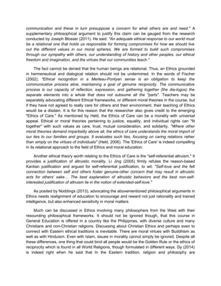 communication and these in turn presuppose a concern for what others are and need." A
supplementary philosophical argument to justify this claim can be gauged from the research
conducted by Joseph Blosser (2011). He said: "An adequate ethical response to our world must
be a relational one that holds us responsible for forming compromises for how we should live
out the different values in our moral spheres. We are formed to build such compromises
through our sympathy with others, our understanding of history and other peoples, our ethical
freedom and imagination, and the virtues that our communities teach."
The fact cannot be denied that the human beings are relational. Thus, an Ethics grounded
in hermeneutical and dialogical relation should not be undermined. In the words of Fischer
(2002), "Ethical recognition in a Merleau-Pontyan sense is an obligation to keep the
communicative process alive, maintaining a goal of genuine reciprocity. The communicative
process is our capacity of reflection, expression, and gathering together (the dia-logos) the
separate elements into a whole that does not subsume all the "parts". Teachers may be
separately advocating different Ethical frameworks, or different moral theories in the course, but
if they have not agreed to really care for others and their environment, their teaching of Ethics
would be a disdain. It is for this reason that the researcher also gives credit to the emerging
"Ethics of Care." As mentioned by Held, the Ethics of Care can be a morality with universal
appeal. Ethical or moral theories pertaining to justice, equality, and individual rights can "fit
together" with such values as care, trust, mutual consideration, and solidarity. "Where other
moral theories demand impartiality above all, the ethics of care understands the moral import of
our ties to our families and groups. It evaluates such ties, focusing on caring relations rather
than simply on the virtues of individuals" (Held, 2006). The 'Ethics of Care' is indeed compelling
in its relational approach to the field of Ethics and moral education.
Another ethical theory worth relating to the Ethics of Care is the "self-referential altruism." It
provides a justification of altruistic morality. Li Jing (2005) firmly refutes the reason-based
Kantian justification and argued for self-referential justification, to wit: "Self-love and the felt
connection between self and others foster genuine-other concern that may result in altruistic
acts for others' sake… The best explanation of altruistic behaviors and the best non-self-
interested justification of altruism lie in the notion of extended-self-love."
As posited by Noddings (2013), advocating the abovementioned philosophical arguments in
Ethics needs realignment of education to encourage and reward not just rationality and trained
intelligence, but also enhanced sensitivity in moral matters
Much can be discussed in Ethics involving many philosophers from the West with their
resounding philosophical frameworks. It should not be ignored though, that this course in
General Education is offered in a country like the Philippines, with diverse culture and many
Christians and non-Christian religions. Discussing about Christian Ethics and perhaps even to
connect with Eastern ethical traditions is inevitable. There are moral virtues with Buddhism as
well as with Hinduism. Even with Islam, issues in morality cannot simply be ignored. Despite all
these differences, one thing that could bind all people would be the Golden Rule or the ethics of
reciprocity which is found in all World Religions, though formulated in different ways. Dy (2014)
is indeed right when he said that In the Eastern tradition, religion and philosophy are
 