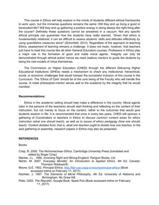 This course in Ethics will help explore in the minds of students different ethical frameworks
to work upon, but the immense questions remains the same: Will they end up living a good or
benevolent life? Will they end up gathering a positive energy in doing always the right thing after
the course? Definitely these questions cannot be answered in a vacuum. Not any specific
ethical principle can guarantee how the students have really learned. "Given that ethics is
fundamentally relational, it can be difficult to assess students’ skills and attitudes effectively by
using quantitative measures alone" (Schonfeld, 2013). Regardless of the approach to teaching
Ethics, assessment of learning remains a challenge. It does not mean, however, that teachers
just have to treat this course like all other General Education courses. Professors in Ethics play
a major role in the formation of good and noble moral agents. 'Integrity can only be
demonstrated through ethical action' hence we need zealous mentors to guide the students by
being the role-models of virtue themselves.
The Commission on Higher Education (CHED) through the different Delivering Higher
Educational Institutions (DHEIs) needs a mechanism to check any institutional, hierarchical,
social, or economic challenges that would hamper the successful inclusion of this course in the
Curriculum. The 'Ethics of Care' should be at the core being of the Faculty who will handle this
course. A noble philosopher-mentor serves well to the academe by the integrity that he would
manifest.
Recommendations:
Ethics in the academic setting should help make a difference in the country. Moral agents
(also in the persons of the teachers) should start thinking and reflecting on the content of their
instruction, but not merely to focus on the content, rather to the outcomes that would give
students wisdom in life. It is recommended that once in every two years, CHED will sponsor a
gathering of Coordinators or teachers in Ethics to discuss common content areas for ethics
instruction (what one should teach), as well as to issues of ethics pedagogy (how one should
teach). Content dictates form; that is, what one teaches ought to dictate how one teaches. In the
said gathering or assembly, research papers in Ethics may also be presented.
REFERENCES
Books:
Crisp, R. 2000. The Nichomachean Ethics. Cambridge University Press (translated and
edited by Roger Crisp)
Mackie, J.L . 1990. Inventing Right and Wrong.England: Penguin Books, Ltd.
Martin, M. 2007. Everyday Morality: An Introduction to Applied Ethics, 4th Ed. Canada:
Thomson Wadsworth.
Moore, G.E. 1902. Principia Ethica. http://fair-use.org/g-e-moore/principia-ethica (Book
accessed online on February 11, 2017)
Rachels, J. 1997. The Elements of Moral Philosophy, 4th Ed. University of Alabama and
Birmingham, Mc Graw Hill.
Plato, 2002. The Republic. Google Book: Spark Pub (Book accessed online on February
11, 2017)
 