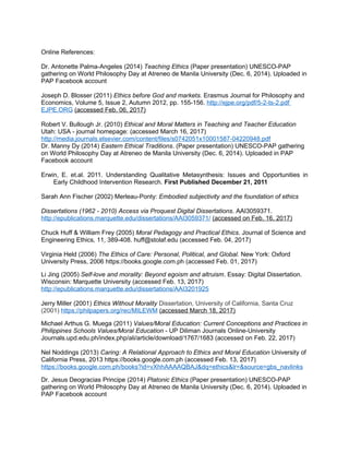 Online References:
Dr. Antonette Palma-Angeles (2014) Teaching Ethics (Paper presentation) UNESCO-PAP
gathering on World Philosophy Day at Atreneo de Manila University (Dec. 6, 2014). Uploaded in
PAP Facebook account
Joseph D. Blosser (2011) Ethics before God and markets. Erasmus Journal for Philosophy and
Economics, Volume 5, Issue 2, Autumn 2012, pp. 155-156. http://ejpe.org/pdf/5-2-ts-2.pdf
EJPE.ORG (accessed Feb. 06, 2017)
Robert V. Bullough Jr. (2010) Ethical and Moral Matters in Teaching and Teacher Education
Utah: USA - journal homepage: (accessed March 16, 2017)
http://media.journals.elsevier.com/content/files/s0742051x10001587-04220948.pdf
Dr. Manny Dy (2014) Eastern Ethical Traditions. (Paper presentation) UNESCO-PAP gathering
on World Philosophy Day at Atreneo de Manila University (Dec. 6, 2014). Uploaded in PAP
Facebook account
Erwin, E. et.al. 2011. Understanding Qualitative Metasynthesis: Issues and Opportunities in
Early Childhood Intervention Research. First Published December 21, 2011
Sarah Ann Fischer (2002) Merleau-Ponty: Embodied subjectivity and the foundation of ethics
Dissertations (1962 - 2010) Access via Proquest Digital Dissertations. AAI3059371.
http://epublications.marquette.edu/dissertations/AAI3059371/ (accessed on Feb. 16, 2017)
Chuck Huff & William Frey (2005) Moral Pedagogy and Practical Ethics. Journal of Science and
Engineering Ethics, 11, 389-408. huff@stolaf.edu (accessed Feb. 04, 2017)
Virginia Held (2006) The Ethics of Care: Personal, Political, and Global. New York: Oxford
University Press, 2006 https://books.google.com.ph (accessed Feb. 01, 2017)
Li Jing (2005) Self-love and morality: Beyond egoism and altruism. Essay: Digital Dissertation.
Wisconsin: Marquette University (accessed Feb. 13, 2017)
http://epublications.marquette.edu/dissertations/AAI3201925
Jerry Miller (2001) Ethics Without Morality Dissertation, University of California, Santa Cruz
(2001) https://philpapers.org/rec/MILEWM (accessed March 18, 2017)
Michael Arthus G. Muega (2011) Values/Moral Education: Current Conceptions and Practices in
Philippines Schools Values/Moral Education - UP Diliman Journals Online-University
Journals.upd.edu.ph/index.php/ali/article/download/1767/1683 (accessed on Feb. 22, 2017)
Nel Noddings (2013) Caring: A Relational Approach to Ethics and Moral Education University of
California Press, 2013 https://books.google.com.ph (accessed Feb. 13, 2017)
https://books.google.com.ph/books?id=vXhhAAAAQBAJ&dq=ethics&lr=&source=gbs_navlinks
Dr. Jesus Deogracias Principe (2014) Platonic Ethics (Paper presentation) UNESCO-PAP
gathering on World Philosophy Day at Atreneo de Manila University (Dec. 6, 2014). Uploaded in
PAP Facebook account
 