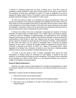 in defense of something greater than the world is offering. But a moral life or good life
constitutes a certain standard in Ethics which primarily based on the notion of ‘good’ actions.
The complicity of these terms understood as ‘good’ is in need of justification if we are to
highlight the subject matter of Ethics. The problem is that moral philosophers and their Ethical
principles sometimes disagree on the contention of what is ‘good’.
For Plato, the account of ‘good’, as it manifests from beauty and goodness of one’s soul
through the recollection of the previous knowledge (the knowledge from the world of forms as
Plato viewed it) on the immutability of the eternal, is that actions should conform to what is fitting
to the rationality of a human being. Aristotle, on the other hand, gives importance on the values
of knowledge in becoming a virtuous but he goes beyond by emphasizing that being moral is
when one knows that an action is appropriate to a given situation.
Immanuel Kant believes that moral consideration necessitates the existence of freedom
otherwise, the subject matter of morality will be in vain, in effect, if god’s commands are rational,
it should be upon the realization of self-determination and determined by one’s rationality,
because human beings are rational, therefore, they should act rationally. This now advances the
understanding of moral actions in which only voluntary ones are moral, whereas involuntary
actions cannot be considered as moral because of the absence of freedom. Jeremy Bentham,
as well, thinks that actions can be viewed as acceptable when it produces the greatest
happiness of all or when it produces the greatest quantity of happiness to everyone who is
concerned or affected by an action. An action as a means of the desired goal is ‘good’
regardless of its intention that it contends. An action is evil or bad when it produces greatest
suffering or pain to all who are directly or indirectly affected by an action.
So what is now the stand of what is morally acceptable? Who among the moral
philosophers or Ethicists should be considered as most reliable (if needed to ask such
question)? Or which Ethical Principles are worth considering? This research aims to shed light
to the educators who intend to teach Ethics as a new General Education Core Course in
College in the Philippine educational system.
Research Objectives/Questions:
Generally, this paper aimed to meta-synthesize the concepts and interpretations on ethics
as framework reference for the teaching of Ethics as a new General Education core course in
college.
Specifically, it sought to answer the following questions:
1. What are the themes of the reviewed studies?
2. What interpretations can be made on the themes in the reviewed studies?
3. What theory can be developed in the light of the themes and interpretations of the
reviewed studies?
 