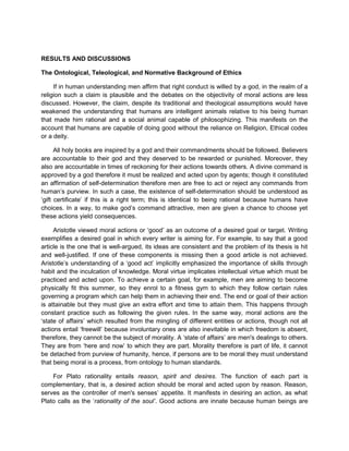 RESULTS AND DISCUSSIONS
The Ontological, Teleological, and Normative Background of Ethics
If in human understanding men affirm that right conduct is willed by a god, in the realm of a
religion such a claim is plausible and the debates on the objectivity of moral actions are less
discussed. However, the claim, despite its traditional and theological assumptions would have
weakened the understanding that humans are intelligent animals relative to his being human
that made him rational and a social animal capable of philosophizing. This manifests on the
account that humans are capable of doing good without the reliance on Religion, Ethical codes
or a deity.
All holy books are inspired by a god and their commandments should be followed. Believers
are accountable to their god and they deserved to be rewarded or punished. Moreover, they
also are accountable in times of reckoning for their actions towards others. A divine command is
approved by a god therefore it must be realized and acted upon by agents; though it constituted
an affirmation of self-determination therefore men are free to act or reject any commands from
human’s purview. In such a case, the existence of self-determination should be understood as
‘gift certificate’ if this is a right term; this is identical to being rational because humans have
choices. In a way, to make god’s command attractive, men are given a chance to choose yet
these actions yield consequences.
Aristotle viewed moral actions or ‘good’ as an outcome of a desired goal or target. Writing
exemplifies a desired goal in which every writer is aiming for. For example, to say that a good
article is the one that is well-argued, its ideas are consistent and the problem of its thesis is hit
and well-justified. If one of these components is missing then a good article is not achieved.
Aristotle’s understanding of a ‘good act’ implicitly emphasized the importance of skills through
habit and the inculcation of knowledge. Moral virtue implicates intellectual virtue which must be
practiced and acted upon. To achieve a certain goal, for example, men are aiming to become
physically fit this summer, so they enrol to a fitness gym to which they follow certain rules
governing a program which can help them in achieving their end. The end or goal of their action
is attainable but they must give an extra effort and time to attain them. This happens through
constant practice such as following the given rules. In the same way, moral actions are the
‘state of affairs’ which resulted from the mingling of different entities or actions, though not all
actions entail ‘freewill’ because involuntary ones are also inevitable in which freedom is absent,
therefore, they cannot be the subject of morality. A ‘state of affairs’ are men's dealings to others.
They are from ‘here and now’ to which they are part. Morality therefore is part of life, it cannot
be detached from purview of humanity, hence, if persons are to be moral they must understand
that being moral is a process, from ontology to human standards.
For Plato rationality entails reason, spirit and desires. The function of each part is
complementary, that is, a desired action should be moral and acted upon by reason. Reason,
serves as the controller of men's senses’ appetite. It manifests in desiring an action, as what
Plato calls as the ‘rationality of the soul’. Good actions are innate because human beings are
 