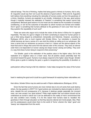 rational beings. This line of thinking, implies that being good is intrinsic to humans, that is why,
St. Augustine would say that ‘evil is just the absence of good actions.’ Plato and St. Augustine
both believe that everything including the rationality of humans exists out from the goodness of
a divine, therefore, humans are expected to act morally. Understood in this way, good actions
though it implicitly imposed the realization of ‘freedom’ is something that reason cannot fully
comprehend. Because good actions or to be moral can be viewed as the inculcation of society’s
conditioning, or can be the outcomes of education by which humans are formed and molded.
And if ‘good’ is something that humans attribute to the goodness of ‘one’s soul’ then how can
they question the reputability of such soul?
There are some who argue not to include the notion of the divine in Ethics for it is against
impartiality. The idea of a god or religion is for them constricting to reason for human person is
just a finite being shaped by embodiment, temporality and historicity. However, according to
Rodriguez (2014), who is much inspired with Scheler Ethics, "our orientation is toward the
infinite because we have a sense of it—we intuit the infinite as calling as to our wholeness. We
have a sense that our wholeness as persons is tied to it. Values are the eternal objects of the
heart that exist in things that come from the eternal order of the universe. They have an eternal
order that is not dependent on human valuing but shape human valuing and willing. They exist
in a way that draws human being to respond to their presencing."
For Scheler, good is the realization of the positive value or the higher value. Evil is the
realization of a negative value or a lower value. But all positive values potentially bear the
movement toward the good. Humans must always respond to the higher value though. Scheler
Ethics gives a guide to realizing the good; a guide to recognizing the possibility of pluralism or
particularism without having to fall into relativism. It also helps recognize the value of the human
heart in realizing the good and it could be a good framework for exploring Asian rationalities and
their ethics. Scheler Ethics may be useful as well in Filipino deliberations (Rodriguez, 2014).
Given the fact that some humans are more inclined also to do evil works that could destroy
others, the big question is WHY? Or if good actions are motivated by ideal principles to which it
aims, despite the evil consequence of it, because it destroys people especially the innocent
ones, can men accept it as ‘good actions’? Plato might explain that ‘evil actions should not be
understood as human’s nature but it can be attributed to the reality of man’s environment that
can also condition one’s morality. It is for this reason that humans need to ‘recollect’ the
goodness in them through education so that they become rational and moral people. Also, Plato
and his predecessors would direct them to the world of ‘forms’ wherein the ‘ideal’ ‘good’ and
‘beauty’ are independent from this world.
 
