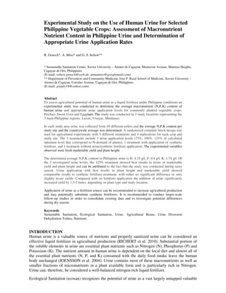 Experimental Study on the Use of Human Urine for Selected
        Philippine Vegetable Crops: Assessment of Macronutrient
        Nutrient Content in Philippine Urine and Determination of
        Appropriate Urine Application Rates

        R. Gensch*, A. Miso* and G..S. Itchon**


        * Sustainable Sanitation Center, Xavier University – Ateneo de Cagayan, Masterson Avenue, Manresa Heights,
        Cagayan de Oro, Philippines
        (E-mail: robert.gensch@web.de; annamiso@googlemail.com)
        ** Department of Preventive and Community Medicine, Jose P. Rizal School of Medicine, Xavier University –
        Ateneo de Cagayan, Corrales Avenue, Cagayan de Oro, Philippines
        (E-mail: gsijuly18@yahoo.com)


        Abstract
        To assess agricultural potential of human urine as a liquid fertilizer under Philippine conditions an
        experimental study was conducted to determine the average macronutrient (N,P,K) content of
        human urine and appropriate urine application levels for commonly planted vegetable crops:
        Petchay, Sweet Corn and Eggplant. The study was conducted in 3 study locations representing the
        3 main Philippine regions: Luzon, Visayas. Mindanao.

        In each study area urine was collected from 10 different toilets and the average N,P,K content per
        study site and the countrywide average was determined. A randomized complete block design was
        used for agricultural experiments with 5 different treatments and 4 replications for each crop and
        study site. The 5 treatments include 3 urine application levels (75%, 100%, 125% of calculated
        optimum level that correspond to N-demand of plants), 1 treatment with application of synthetic
        fertilizer, and 1 treatment without urine/synthetic fertilizer application. The experimental variables
        observed were fresh marketable yield and plant height.

        The determined average N,P,K content in Philippine urine is N: 4.35 g/l, P: 0.4 g/l, K: 1.74 g/l. Of
        the 3 investigated urine levels, the 125% treatment showed best results in terms of marketable
        yield and plant height and can be attributed to the fact that the study was conducted during rainy
        season. Urine application with best results in plant height and marketable yield showed
        comparable results to synthetic fertilizer treatment, with either no significant difference or only
        slightly lesser yields. Compared with no fertilizer application the addition of urine significantly
        increased yield by 1.5-5 times, depending on plant type and study location.

        Application of urine as a fertilizer source can be recommended to increase agricultural production
        and may potentially substitute synthetic fertilizers. It is recommended to conduct larger-scale
        follow-up studies in order to consolidate existing data and to investigate potential differences
        during dry season.

        Keywords
        Sustainable Sanitation, Ecological Sanitation, Urine, Agricultural Reuse, Urine Diversion
        Dehydration Toilets, Nutrients


INTRODUCTION
Human urine is a valuable source of nutrients and properly sanitized urine can be considered an
effective liquid fertilizer in agricultural production (RICHERT et al. 2010). Substantial portion of
the soluble elements in urine are essential plant nutrients such as Nitrogen (N), Phosphorus (P) and
Potassium (K). The nutrient amount in human urine is dependent on the local diet and almost all of
the essential plant nutrients (N, P, and K) consumed with the daily food intake leave the human
body unchanged (JOENSSON et al. 2004). Urine contains most of these macronutrients as well as
smaller fractions of micronutrients in a plant available form and is particularly rich in Nitrogen.
Urine can, therefore, be considered a well-balanced nitrogen-rich liquid fertilizer.
Ecological Sanitation (ecosan) recognizes the potential of urine as a vast largely untapped valuable
 