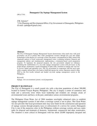 Dumaguete City Septage Management System
       (IWA-7739)



       J.M. Antonio*
       * City Planning and Development Office, City Government of Dumaguete, Philippines
       (E-mail: cpdodgte@gmail.com)




       Abstract
       The City of Dumaguete Septage Management System demonstrates what small cities with good
       governance can do to protect their water groundwater resource through low cost and simple
       technologies in the absence of a sewerage system The project, conceptualized in 2004, started with
       situational analysis of local wastewater management issues, evaluating technical, financial and
       management options and simultaneously implementing a community-based social preparation
       program. To legitimize the proposed program, the city government adopted an ordinance
       mandating the establishment of a city-wide septage management system with provisions on the
       proper design, maintenance, regular desludging of septic tanks, treatment of septage and “user fee”
       to recover capital and operating costs. The city government in cooperation with the local water
       utility company utilized their own funds to build and operate the system. Operation started in May
       2010 as the first locally initiated and funded city-wide septage management system in the
       Philippines.

       Keywords
       Septage; low cost treatment systems; social preparation.



PROJECT RATIONALE
The City of Dumaguete is a small coastal city with a day-time population of about 300,000
located in Central Visayas Region, Philippines. The city is largely a center of commerce and
trade and a university town where local leadership and residents are strongly aware of
environmental issues and have, in the past, undertaken various environmental programs.

The Philippine Clean Water Act of 2004 mandates non-highly urbanized cities to establish
septage management systems if and when a sewerage system is not in place. The Clean Water
Act also provides that local government units may raise funds for the construction and operation
of septage systems through property taxes or enforcement of a service fee system. Dumaguete
City is one of the numerous cities in the Philippines without sewerage systems and uses septic
tanks for disposal and treatment of domestic, institutional, commercial and other wastewaters.
The situation is more critical in Dumaguete with has about 20,000 improperly designed and
 