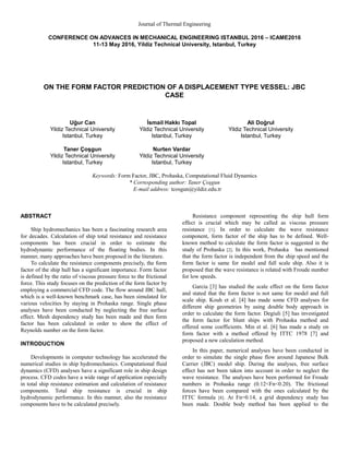 Journal of Thermal Engineering
CONFERENCE ON ADVANCES IN MECHANICAL ENGINEERING ISTANBUL 2016 – ICAME2016
11-13 May 2016, Yildiz Technical University, Istanbul, Turkey
ON THE FORM FACTOR PREDICTION OF A DISPLACEMENT TYPE VESSEL: JBC
CASE
Uğur Can
Yildiz Technical University
Istanbul, Turkey
İsmail Hakkı Topal
Yildiz Technical University
Istanbul, Turkey
Ali Doğrul
Yildiz Technical University
Istanbul, Turkey
Taner Çoşgun
Yildiz Technical University
Istanbul, Turkey
Nurten Vardar
Yildiz Technical University
Istanbul, Turkey
Keywords: Form Factor, JBC, Prohaska, Computational Fluid Dynamics
* Corresponding author: Taner Çoşgun
E-mail address: tcosgun@yildiz.edu.tr
ABSTRACT
Ship hydromechanics has been a fascinating research area
for decades. Calculation of ship total resistance and resistance
components has been crucial in order to estimate the
hydrodynamic performance of the floating bodies. In this
manner, many approaches have been proposed in the literature.
To calculate the resistance components precisely, the form
factor of the ship hull has a significant importance. Form factor
is defined by the ratio of viscous pressure force to the frictional
force. This study focuses on the prediction of the form factor by
employing a commercial CFD code. The flow around JBC hull,
which is a well-known benchmark case, has been simulated for
various velocities by staying in Prohaska range. Single phase
analyses have been conducted by neglecting the free surface
effect. Mesh dependency study has been made and then form
factor has been calculated in order to show the effect of
Reynolds number on the form factor.
INTRODUCTION
Developments in computer technology has accelerated the
numerical studies in ship hydromechanics. Computational fluid
dynamics (CFD) analyses have a significant role in ship design
process. CFD codes have a wide range of application especially
in total ship resistance estimation and calculation of resistance
components. Total ship resistance is crucial in ship
hydrodynamic performance. In this manner, also the resistance
components have to be calculated precisely.
Resistance component representing the ship hull form
effect is crucial which may be called as viscous pressure
resistance [1]. In order to calculate the wave resistance
component, form factor of the ship has to be defined. Well-
known method to calculate the form factor is suggested in the
study of Prohaska [2]. In this work, Prohaska has mentioned
that the form factor is independent from the ship speed and the
form factor is same for model and full scale ship. Also it is
proposed that the wave resistance is related with Froude number
for low speeds.
Garcia [3] has studied the scale effect on the form factor
and stated that the form factor is not same for model and full
scale ship. Kouh et al. [4] has made some CFD analyses for
different ship geometries by using double body approach in
order to calculate the form factor. Degiuli [5] has investigated
the form factor for blunt ships with Prohaska method and
offered some coefficients. Min et al. [6] has made a study on
form factor with a method offered by ITTC 1978 [7] and
proposed a new calculation method.
In this paper, numerical analyses have been conducted in
order to simulate the single phase flow around Japanese Bulk
Carrier (JBC) model ship. During the analyses, free surface
effect has not been taken into account in order to neglect the
wave resistance. The analyses have been performed for Froude
numbers in Prohaska range (0.12<Fn<0.20). The frictional
forces have been compared with the ones calculated by the
ITTC formula [8]. At Fn=0.14, a grid dependency study has
been made. Double body method has been applied to the
 