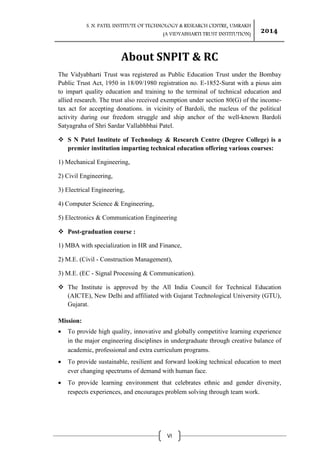 S. N. PATEL INSTITUTE OF TECHNOLOGY & RESEARCH CENTRE, UMRAKH
(A VIDYABHARTI TRUST INSTITUTION)
2014
VI
About SNPIT & RC
The Vidyabharti Trust was registered as Public Education Trust under the Bombay
Public Trust Act, 1950 in 18/09/1980 registration no. E-1852-Surat with a pious aim
to impart quality education and training to the terminal of technical education and
allied research. The trust also received exemption under section 80(G) of the income-
tax act for accepting donations. in vicinity of Bardoli, the nucleus of the political
activity during our freedom struggle and ship anchor of the well-known Bardoli
Satyagraha of Shri Sardar Vallabhbhai Patel.
 S N Patel Institute of Technology & Research Centre (Degree College) is a
premier institution imparting technical education offering various courses:
1) Mechanical Engineering,
2) Civil Engineering,
3) Electrical Engineering,
4) Computer Science & Engineering,
5) Electronics & Communication Engineering
 Post-graduation course :
1) MBA with specialization in HR and Finance,
2) M.E. (Civil - Construction Management),
3) M.E. (EC - Signal Processing & Communication).
 The Institute is approved by the All India Council for Technical Education
(AICTE), New Delhi and affiliated with Gujarat Technological University (GTU),
Gujarat.
Mission:
 To provide high quality, innovative and globally competitive learning experience
in the major engineering disciplines in undergraduate through creative balance of
academic, professional and extra curriculum programs.
 To provide sustainable, resilient and forward looking technical education to meet
ever changing spectrums of demand with human face.
 To provide learning environment that celebrates ethnic and gender diversity,
respects experiences, and encourages problem solving through team work.
 