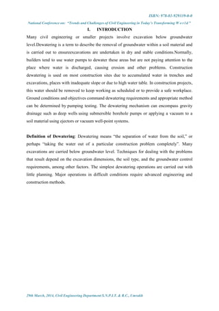 ISBN: 978-81-929339-0-0
National Conference on: “Trends and Challenges of Civil Engineering in Today’s Transforming W o r l d ”
29th March, 2014, Civil Engineering Department S.N.P.I.T. & R.C., Umrakh
I. INTRODUCTION
Many civil engineering or smaller projects involve excavation below groundwater
level.Dewatering is a term to describe the removal of groundwater within a soil material and
is carried out to ensureexcavations are undertaken in dry and stable conditions.Normally,
builders tend to use water pumps to dewater these areas but are not paying attention to the
place where water is discharged, causing erosion and other problems. Construction
dewatering is used on most construction sites due to accumulated water in trenches and
excavations, places with inadequate slope or due to high water table. In construction projects,
this water should be removed to keep working as scheduled or to provide a safe workplace.
Ground conditions and objectives command dewatering requirements and appropriate method
can be determined by pumping testing. The dewatering mechanism can encompass gravity
drainage such as deep wells using submersible borehole pumps or applying a vacuum to a
soil material using ejectors or vacuum well-point systems.
Definition of Dewatering: Dewatering means “the separation of water from the soil,” or
perhaps “taking the water out of a particular construction problem completely”. Many
excavations are carried below groundwater level. Techniques for dealing with the problems
that result depend on the excavation dimensions, the soil type, and the groundwater control
requirements, among other factors. The simplest dewatering operations are carried out with
little planning. Major operations in difficult conditions require advanced engineering and
construction methods.
 
