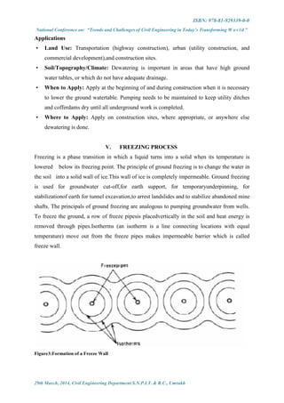 ISBN: 978-81-929339-0-0
National Conference on: “Trends and Challenges of Civil Engineering in Today’s Transforming W o r l d ”
29th March, 2014, Civil Engineering Department S.N.P.I.T. & R.C., Umrakh
Applications
• Land Use: Transportation (highway construction), urban (utility construction, and
commercial development),and construction sites.
• Soil/Topography/Climate: Dewatering is important in areas that have high ground
water tables, or which do not have adequate drainage.
• When to Apply: Apply at the beginning of and during construction when it is necessary
to lower the ground watertable. Pumping needs to be maintained to keep utility ditches
and cofferdams dry until all underground work is completed.
• Where to Apply: Apply on construction sites, where appropriate, or anywhere else
dewatering is done.
V. FREEZING PROCESS
Freezing is a phase transition in which a liquid turns into a solid when its temperature is
lowered below its freezing point. The principle of ground freezing is to change the water in
the soil into a solid wall of ice.This wall of ice is completely impermeable. Ground freezing
is used for groundwater cut-off,for earth support, for temporaryunderpinning, for
stabilizationof earth for tunnel excavation,to arrest landslides and to stabilize abandoned mine
shafts. The principals of ground freezing are analogous to pumping groundwater from wells.
To freeze the ground, a row of freeze pipesis placedvertically in the soil and heat energy is
removed through pipes.Isotherms (an isotherm is a line connecting locations with equal
temperature) move out from the freeze pipes makes impermeable barrier which is called
freeze wall.
Figure3:Formation of a Freeze Wall
 