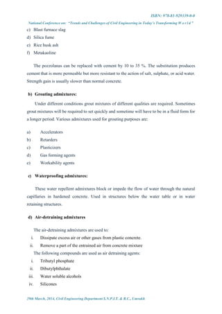 ISBN: 978-81-929339-0-0
National Conference on: “Trends and Challenges of Civil Engineering in Today’s Transforming W o r l d ”
29th March, 2014, Civil Engineering Department S.N.P.I.T. & R.C., Umrakh
c) Blast furnace slag
d) Silica fume
e) Rice husk ash
f) Metakaoline
The pozzolanas can be replaced with cement by 10 to 35 %. The substitution produces
cement that is more permeable but more resistant to the action of salt, sulphate, or acid water.
Strength gain is usually slower than normal concrete.
b) Grouting admixtures:
Under different conditions grout mixtures of different qualities are required. Sometimes
grout mixtures will be required to set quickly and sometime will have to be in a fluid form for
a longer period. Various admixtures used for grouting purposes are:
a) Accelerators
b) Retarders
c) Plasticizers
d) Gas forming agents
e) Workability agents
c) Waterproofing admixtures:
These water repellent admixtures block or impede the flow of water through the natural
capillaries in hardened concrete. Used in structures below the water table or in water
retaining structures.
d) Air-detraining admixtures
The air-detraining admixtures are used to:
i. Dissipate excess air or other gases from plastic concrete.
ii. Remove a part of the entrained air from concrete mixture
The following compounds are used as air detraining agents:
i. Tributyl phosphate
ii. Dibutylphthalate
iii. Water soluble alcohols
iv. Silicones
 