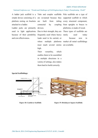 ISBN: 978-81-929339-0-0
National Conference on: “Trends and Challenges of Civil Engineering in Today’s Transforming World”
29th March, 2014, Civil Engineering Department S.N.P.I.T. & R.C., Umrakh
A ladder jack scaffold is a
simple device consisting of a
platform resting on brackets
attached to a ladder.
Ladder jacks are primarily
used in light applications
because of their portability
and cost effectiveness.
Tube and coupler scaffolds
are so-named because they
are built from tubing
connected by coupling
devices.
Due to their strength, they are
frequently used where heavy
loads need to be carried, or
where multiple platforms
must reach several stories
high.
Their versatility, which
enables them to be assembled
in multiple directions in a
variety of settings, also makes
them hard to build correctly.
Pole scaffolds are a type of
supported scaffold in which
every structural component,
from uprights to braces to
platforms, is made of wood.
These types of scaffolds are
rarely used today
because now in
market all metal scaffoldings
are available.
Special Scaffoldings:
Figure 18: Cantilever Scaffolds Figure 19: Bricklayers Square Scaffolds
 