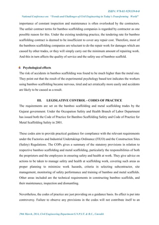 ISBN: 978-81-929339-0-0
National Conference on: “Trends and Challenges of Civil Engineering in Today’s Transforming World”
29th March, 2014, Civil Engineering Department S.N.P.I.T. & R.C., Umrakh
importance of constant inspection and maintenance is often overlooked by the contractors.
The unfair contract terms for bamboo scaffolding companies is regarded by contractor as one
possible reason for this. Under the existing tendering practice, the tendering rate for bamboo
scaffolding contract is deemed to be insufficient to cover any repair cost. Therefore, most of
the bamboos scaffolding companies are reluctant to do the repair work for damages which are
caused by other trades, or they will simply carry out the minimum amount of repairing work.
And this in turn affects the quality of service and the safety use of bamboo scaffold.
Psychological effects
The risk of accidents in bamboo scaffolding was found to be much higher than the metal one.
They point out that the result of the experimental psychology based test indicates the workers
using bamboo scaffolding became nervous, tired and act erratically more easily and accidents
are likely to be caused as a result.
III. LEGISLATIVE CONTROL - CODES OF PRACTICE
The requirements are set on the bamboo scaffolding and metal scaffolding trades by the
Gujarat government. Under the Occupation Safety and Health Branch of Labor Department
has issued both the Code of Practice for Bamboo Scaffolding Safety and Code of Practice for
Metal Scaffolding Safety in 2001.
These codes aim to provide practical guidance for compliance with the relevant requirements
under the Factories and Industrial Undertakings Ordinance (FIUO) and the Construction Sites
(Safety) Regulations. The COPs gives a summary of the statutory provisions in relation to
respective bamboo scaffolding and metal scaffolding, particularly the responsibilities of both
the proprietors and the employees in ensuring safety and health at work. They give advice on
actions to be taken to manage safety and health at scaffolding work, covering such areas as
proper planning to minimize work hazards, criteria in selecting subcontractor, site
management, monitoring of safety performance and training of bamboo and metal scaffolds.
Other areas included are the technical requirements in constructing bamboo scaffolds, and
their maintenance, inspection and dismantling.
Nevertheless, the codes of practice are just providing on a guidance basis. Its effect is put into
controversy. Failure to observe any provisions in the codes will not contribute itself to an
 