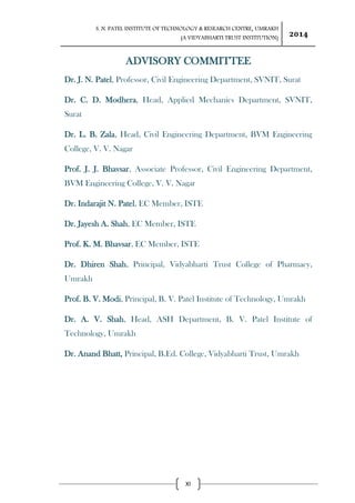 S. N. PATEL INSTITUTE OF TECHNOLOGY & RESEARCH CENTRE, UMRAKH
(A VIDYABHARTI TRUST INSTITUTION)
2014
XI
ADVISORY COMMITTEE
Dr. J. N. Patel, Professor, Civil Engineering Department, SVNIT, Surat
Dr. C. D. Modhera, Head, Applied Mechanics Department, SVNIT,
Surat
Dr. L. B. Zala, Head, Civil Engineering Department, BVM Engineering
College, V. V. Nagar
Prof. J. J. Bhavsar, Associate Professor, Civil Engineering Department,
BVM Engineering College, V. V. Nagar
Dr. Indarajit N. Patel, EC Member, ISTE
Dr. Jayesh A. Shah, EC Member, ISTE
Prof. K. M. Bhavsar, EC Member, ISTE
Dr. Dhiren Shah, Principal, Vidyabharti Trust College of Pharmacy,
Umrakh
Prof. B. V. Modi, Principal, B. V. Patel Institute of Technology, Umrakh
Dr. A. V. Shah, Head, ASH Department, B. V. Patel Institute of
Technology, Umrakh
Dr. Anand Bhatt, Principal, B.Ed. College, Vidyabharti Trust, Umrakh
 