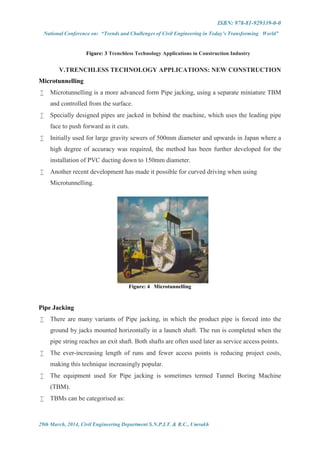 ISBN: 978-81-929339-0-0
National Conference on: “Trends and Challenges of Civil Engineering in Today’s Transforming World”
29th March, 2014, Civil Engineering Department S.N.P.I.T. & R.C., Umrakh
Figure: 3 Trenchless Technology Applications in Construction Industry
V.TRENCHLESS TECHNOLOGY APPLICATIONS: NEW CONSTRUCTION
Microtunnelling
 Microtunnelling is a more advanced form Pipe jacking, using a separate miniature TBM
and controlled from the surface.
 Specially designed pipes are jacked in behind the machine, which uses the leading pipe
face to push forward as it cuts.
 Initially used for large gravity sewers of 500mm diameter and upwards in Japan where a
high degree of accuracy was required, the method has been further developed for the
installation of PVC ducting down to 150mm diameter.
 Another recent development has made it possible for curved driving when using
Microtunnelling.
Figure: 4 Microtunnelling
Pipe Jacking
 There are many variants of Pipe jacking, in which the product pipe is forced into the
ground by jacks mounted horizontally in a launch shaft. The run is completed when the
pipe string reaches an exit shaft. Both shafts are often used later as service access points.
 The ever-increasing length of runs and fewer access points is reducing project costs,
making this technique increasingly popular.
 The equipment used for Pipe jacking is sometimes termed Tunnel Boring Machine
(TBM).
 TBMs can be categorised as:
 