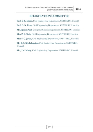 S. N. PATEL INSTITUTE OF TECHNOLOGY & RESEARCH CENTRE, UMRAKH
(A VIDYABHARTI TRUST INSTITUTION)
2014
XIV
REGISTRATION COMMITTEE
Prof. S. K. Mistry, Civil Engineering Department, SNPIT&RC, Umrakh
Prof. G. N. Rana, Civil Engineering Department, SNPIT&RC, Umrakh
Mr. Jignesh Patel, Computer Science Department, SNPIT&RC, Umrakh
Miss Z. P. Shah, Civil Engineering Department, SNPIT&RC, Umrakh
Miss S. G. Javiya, Civil Engineering Department, SNPIT&RC, Umrakh
Mr. R. S. Khubchandani, Civil Engineering Department, SNPIT&RC,
Umrakh
Mr. J. M. Mistry, Civil Engineering Department, SNPIT&RC, Umrakh
 
