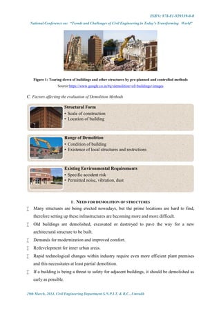 ISBN: 978-81-929339-0-0
National Conference on: “Trends and Challenges of Civil Engineering in Today’s Transforming World”
29th March, 2014, Civil Engineering Department S.N.P.I.T. & R.C., Umrakh
Figure 1: Tearing-down of buildings and other structures by pre-planned and controlled methods
Source:https://www.google.co.in/#q=demolition+of+buildings+images
C. Factors affecting the evaluation of Demolition Methods
II. NEED FOR DEMOLITION OF STRUCTURES
 Many structures are being erected nowadays, but the prime locations are hard to find,
therefore setting up these infrastructures are becoming more and more difficult.
 Old buildings are demolished, excavated or destroyed to pave the way for a new
architectural structure to be built.
 Demands for modernization and improved comfort.
 Redevelopment for inner urban areas.
 Rapid technological changes within industry require even more efficient plant premises
and this necessitates at least partial demolition.
 If a building is being a threat to safety for adjacent buildings, it should be demolished as
early as possible.
Structural Form
• Scale of construction
• Location of building
Range of Demolition
• Condition of building
• Existence of local structures and restrictions
Existing Environmental Requirements
• Specific accident risk
• Permitted noise, vibration, dust
 