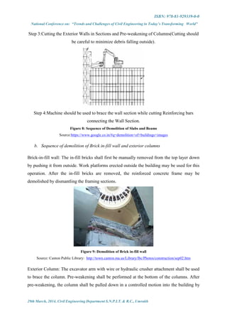 ISBN: 978-81-929339-0-0
National Conference on: “Trends and Challenges of Civil Engineering in Today’s Transforming World”
29th March, 2014, Civil Engineering Department S.N.P.I.T. & R.C., Umrakh
Step 3:Cutting the Exterior Walls in Sections and Pre-weakening of Columns(Cutting should
be careful to minimize debris falling outside).
Step 4:Machine should be used to brace the wall section while cutting Reinforcing bars
connecting the Wall Section.
Figure 8: Sequence of Demolition of Slabs and Beams
Source:https://www.google.co.in/#q=demolition+of+buildings+images
b. Sequence of demolition of Brick in-fill wall and exterior columns
Brick-in-fill wall: The in-fill bricks shall first be manually removed from the top layer down
by pushing it from outside. Work platforms erected outside the building may be used for this
operation. After the in-fill bricks are removed, the reinforced concrete frame may be
demolished by dismantling the framing sections.
Figure 9: Demolition of Brick in-fill wall
Source: Canton Public Library: http://town.canton.ma.us/Library/lbc/Photos/construction/sep02.htm
Exterior Column: The excavator arm with wire or hydraulic crusher attachment shall be used
to brace the column. Pre-weakening shall be performed at the bottom of the columns. After
pre-weakening, the column shall be pulled down in a controlled motion into the building by
 