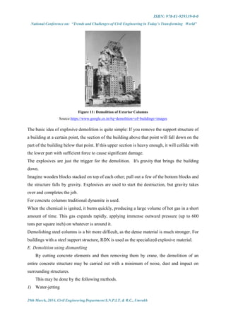 ISBN: 978-81-929339-0-0
National Conference on: “Trends and Challenges of Civil Engineering in Today’s Transforming World”
29th March, 2014, Civil Engineering Department S.N.P.I.T. & R.C., Umrakh
Figure 11: Demolition of Exterior Columns
Source:https://www.google.co.in/#q=demolition+of+buildings+images
The basic idea of explosive demolition is quite simple: If you remove the support structure of
a building at a certain point, the section of the building above that point will fall down on the
part of the building below that point. If this upper section is heavy enough, it will collide with
the lower part with sufficient force to cause significant damage.
The explosives are just the trigger for the demolition. It's gravity that brings the building
down.
Imagine wooden blocks stacked on top of each other; pull out a few of the bottom blocks and
the structure falls by gravity. Explosives are used to start the destruction, but gravity takes
over and completes the job.
For concrete columns traditional dynamite is used.
When the chemical is ignited, it burns quickly, producing a large volume of hot gas in a short
amount of time. This gas expands rapidly, applying immense outward pressure (up to 600
tons per square inch) on whatever is around it.
Demolishing steel columns is a bit more difficult, as the dense material is much stronger. For
buildings with a steel support structure, RDX is used as the specialized explosive material.
E. Demolition using dismantling
By cutting concrete elements and then removing them by crane, the demolition of an
entire concrete structure may be carried out with a minimum of noise, dust and impact on
surrounding structures.
This may be done by the following methods.
1) Water-jetting
 