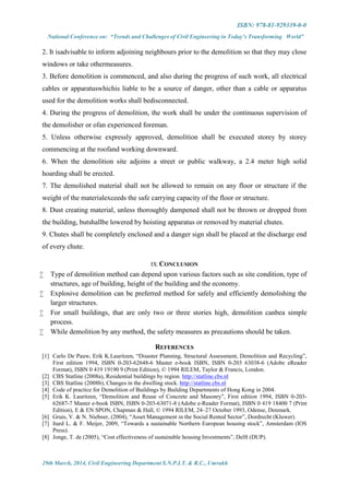 ISBN: 978-81-929339-0-0
National Conference on: “Trends and Challenges of Civil Engineering in Today’s Transforming World”
29th March, 2014, Civil Engineering Department S.N.P.I.T. & R.C., Umrakh
2. It isadvisable to inform adjoining neighbours prior to the demolition so that they may close
windows or take othermeasures.
3. Before demolition is commenced, and also during the progress of such work, all electrical
cables or apparatuswhichis liable to be a source of danger, other than a cable or apparatus
used for the demolition works shall bedisconnected.
4. During the progress of demolition, the work shall be under the continuous supervision of
the demolisher or ofan experienced foreman.
5. Unless otherwise expressly approved, demolition shall be executed storey by storey
commencing at the roofand working downward.
6. When the demolition site adjoins a street or public walkway, a 2.4 meter high solid
hoarding shall be erected.
7. The demolished material shall not be allowed to remain on any floor or structure if the
weight of the materialexceeds the safe carrying capacity of the floor or structure.
8. Dust creating material, unless thoroughly dampened shall not be thrown or dropped from
the building, butshallbe lowered by hoisting apparatus or removed by material chutes.
9. Chutes shall be completely enclosed and a danger sign shall be placed at the discharge end
of every chute.
IX.CONCLUSION
 Type of demolition method can depend upon various factors such as site condition, type of
structures, age of building, height of the building and the economy.
 Explosive demolition can be preferred method for safely and efficiently demolishing the
larger structures.
 For small buildings, that are only two or three stories high, demolition canbea simple
process.
 While demolition by any method, the safety measures as precautions should be taken.
REFERENCES
[1] Carlo De Pauw, Erik K.Lauritzen, “Disaster Planning, Structural Assessment, Demolition and Recycling”,
First edition 1994, ISBN 0-203-62648-6 Master e-book ISBN, ISBN 0-203 63038-6 (Adobe eReader
Format), ISBN 0 419 19190 9 (Print Edition), © 1994 RILEM, Taylor & Francis, London.
[2] CBS Statline (2008a), Residential buildings by region. http://statline.cbs.nl
[3] CBS Statline (2008b), Changes in the dwelling stock. http://statline.cbs.nl
[4] Code of practice for Demolition of Buildings by Building Departments of Hong Kong in 2004.
[5] Erik K. Lauritzen, “Demolition and Reuse of Concrete and Masonry”, First edition 1994, ISBN 0-203-
62687-7 Master e-book ISBN, ISBN 0-203-63071-8 (Adobe e-Reader Format), ISBN 0 419 18400 7 (Print
Edition), E & EN SPON, Chapman & Hall, © 1994 RILEM, 24–27 October 1993, Odense, Denmark.
[6] Gruis, V. & N. Nieboer, (2004), “Asset Management in the Social Rented Sector”, Dordrecht (Kluwer).
[7] Itard L. & F. Meijer, 2009, “Towards a sustainable Northern European housing stock”, Amsterdam (IOS
Press).
[8] Jonge, T. de (2005), “Cost effectiveness of sustainable housing Investments”, Delft (DUP).
 