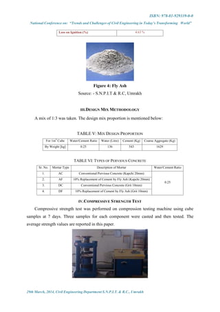 ISBN: 978-81-929339-0-0
National Conference on: “Trends and Challenges of Civil Engineering in Today’s Transforming World”
29th March, 2014, Civil Engineering Department S.N.P.I.T. & R.C., Umrakh
Loss on Ignition (%) 4.63 %
Figure 4: Fly Ash
Source: - S.N.P.I.T & R.C, Umrakh
III.DESIGN MIX METHODOLOGY
A mix of 1:3 was taken. The design mix proportion is mentioned below:
TABLE V: MIX DESIGN PROPORTION
For 1m3
Cube Water/Cement Ratio Water (Litre) Cement (Kg) Coarse Aggregate (Kg)
By Weight [kg] 0.25 136 543 1629
TABLE VI: TYPES OF PERVIOUS CONCRETE
Sr. No. Mortar Type Description of Mortar Water/Cement Ratio
1. AC Conventional Pervious Concrete (Kapchi 20mm)
0.25
2. AF 10% Replacement of Cement by Fly Ash (Kapchi 20mm)
3. DC Conventional Pervious Concrete (Grit 10mm)
4. DF 10% Replacement of Cement by Fly Ash (Grit 10mm)
IV.COMPRESSIVE STRENGTH TEST
Compressive strength test was performed on compression testing machine using cube
samples at 7 days. Three samples for each component were casted and then tested. The
average strength values are reported in this paper.
 