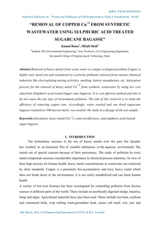 ISBN: 978-81-929339-0-0
National Conference on: “Trends and Challenges of Civil Engineering in Today’s Transforming World”
29th March, 2014, Civil Engineering Department S.N.P.I.T. & R.C., Umrakh
“REMOVAL OF COPPER Cu+2
FROM SYNTHETIC
WASTEWATER USING SULPHURIC ACID TREATED
SUGARCANE BAGASSE”
Kamal Rana1
, Mitali Shah2
1
Student, ME Environmental Engineering, 2
Asst. Professor, Civil Engineering Department,
Sarvajanik College of Engineering & Technology, Surat.
Abstract:Removal of heavy metals from waste water is a major ecological problem.Copper is
highly toxic metal ion and considered as a priority pollutant released from various chemical
industries like electroplating mixing activities, smelting, battery manufacture, etc. Adsorption
process for the removal of heavy metal Cu
+2
from synthetic wastewater by using low cost
adsorbent (Sulphuric acid treated Sugar cane bagasse). It is cost effective method and also it
do not cause the any type of environment pollution. The aim of this research is to study the
efficiency of removing copper ions. Accordingly, water washed and sun dried sugarcane
bagasse retained on 500 micron-mesh, was used for the study at a dosage of the test sample.
Keywords:Adsorption, heavy metal (Cu+2
), removal efficiency, and sulphuric acid treated
sugar bagasse,
I. INTRODUCTION
The tremendous increase in the use of heavy metals over the past few decades
has resulted in an increased flux of metallic substances in the aqueous environment. The
metals are of special concern because of their persistency. The study of pollution by toxic
metal compounds assumes considerable importance in chemical process industries. In view of
their high toxicity for human health, heavy metal concentrations in wastewater are restricted
by strict standards. Copper is a persistent, bio-accumulative and toxic heavy metal which
does not break down in the environment, it is not easily metabolized and can harm human
health.
A variety of low-cost biomass has been investigated for controlling pollution from diverse
sources in different parts of the world. These include an aerobically digested sludge, bacteria,
fungi and algae. Agricultural materials have also been used. These include rice bran, soybean
and cottonseed hulls, crop milling waste,groundnut husk, maize cob meal, coir, jute and
 