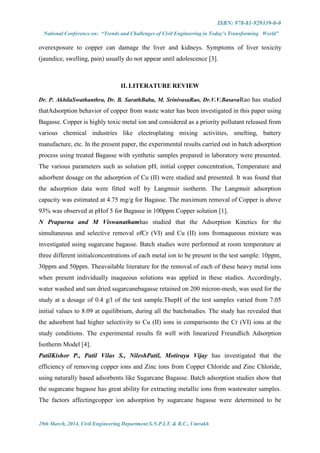 ISBN: 978-81-929339-0-0
National Conference on: “Trends and Challenges of Civil Engineering in Today’s Transforming World”
29th March, 2014, Civil Engineering Department S.N.P.I.T. & R.C., Umrakh
overexposure to copper can damage the liver and kidneys. Symptoms of liver toxicity
(jaundice, swelling, pain) usually do not appear until adolescence [3].
II. LITERATURE REVIEW
Dr. P. AkhilaSwathanthra, Dr. B. SarathBabu, M. SrinivasaRao, Dr.V.V.BasavaRao has studied
thatAdsorption behavior of copper from waste water has been investigated in this paper using
Bagasse. Copper is highly toxic metal ion and considered as a priority pollutant released from
various chemical industries like electroplating mixing activities, smelting, battery
manufacture, etc. In the present paper, the experimental results carried out in batch adsorption
process using treated Bagasse with synthetic samples prepared in laboratory were presented.
The various parameters such as solution pH, initial copper concentration, Temperature and
adsorbent dosage on the adsorption of Cu (II) were studied and presented. It was found that
the adsorption data were fitted well by Langmuir isotherm. The Langmuir adsorption
capacity was estimated at 4.75 mg/g for Bagasse. The maximum removal of Copper is above
93% was observed at pHof 5 for Bagasse in 100ppm Copper solution [1].
N Prapurna and M Viswanathamhas studied that the Adsorption Kinetics for the
simultaneous and selective removal ofCr (VI) and Cu (II) ions fromaqueous mixture was
investigated using sugarcane bagasse. Batch studies were performed at room temperature at
three different initialconcentrations of each metal ion to be present in the test sample: 10ppm,
30ppm and 50ppm. Theavailable literature for the removal of each of these heavy metal ions
when present individually inaqueous solutions was applied in these studies. Accordingly,
water washed and sun dried sugarcanebagasse retained on 200 micron-mesh, was used for the
study at a dosage of 0.4 g/l of the test sample.ThepH of the test samples varied from 7.05
initial values to 8.09 at equilibrium, during all the batchstudies. The study has revealed that
the adsorbent had higher selectivity to Cu (II) ions in comparisonto the Cr (VI) ions at the
study conditions. The experimental results fit well with linearized Freundlich Adsorption
Isotherm Model [4].
PatilKishor P., Patil Vilas S., NileshPatil, Motiraya Vijay has investigated that the
efficiency of removing copper ions and Zinc ions from Copper Chloride and Zinc Chloride,
using naturally based adsorbents like Sugarcane Bagasse. Batch adsorption studies show that
the sugarcane bagasse has great ability for extracting metallic ions from wastewater samples.
The factors affectingcopper ion adsorption by sugarcane bagasse were determined to be
 