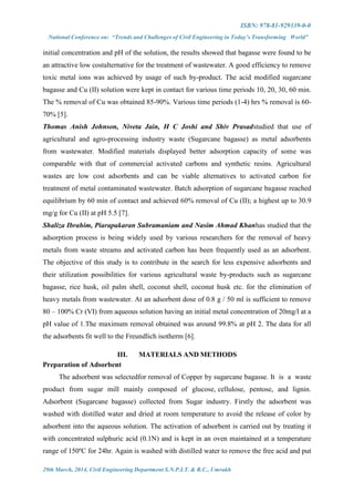 ISBN: 978-81-929339-0-0
National Conference on: “Trends and Challenges of Civil Engineering in Today’s Transforming World”
29th March, 2014, Civil Engineering Department S.N.P.I.T. & R.C., Umrakh
initial concentration and pH of the solution, the results showed that bagasse were found to be
an attractive low costalternative for the treatment of wastewater. A good efficiency to remove
toxic metal ions was achieved by usage of such by-product. The acid modified sugarcane
bagasse and Cu (II) solution were kept in contact for various time periods 10, 20, 30, 60 min.
The % removal of Cu was obtained 85-90%. Various time periods (1-4) hrs % removal is 60-
70% [5].
Thomas Anish Johnson, Niveta Jain, H C Joshi and Shiv Prasadstudied that use of
agricultural and agro-processing industry waste (Sugarcane bagasse) as metal adsorbents
from wastewater. Modified materials displayed better adsorption capacity of some was
comparable with that of commercial activated carbons and synthetic resins. Agricultural
wastes are low cost adsorbents and can be viable alternatives to activated carbon for
treatment of metal contaminated wastewater. Batch adsorption of sugarcane bagasse reached
equilibrium by 60 min of contact and achieved 60% removal of Cu (II); a highest up to 30.9
mg/g for Cu (II) at pH 5.5 [7].
Shaliza Ibrahim, Piarapakaran Subramaniam and Nasim Ahmad Khanhas studied that the
adsorption process is being widely used by various researchers for the removal of heavy
metals from waste streams and activated carbon has been frequently used as an adsorbent.
The objective of this study is to contribute in the search for less expensive adsorbents and
their utilization possibilities for various agricultural waste by-products such as sugarcane
bagasse, rice husk, oil palm shell, coconut shell, coconut husk etc. for the elimination of
heavy metals from wastewater. At an adsorbent dose of 0.8 g / 50 ml is sufficient to remove
80 – 100% Cr (VI) from aqueous solution having an initial metal concentration of 20mg/l at a
pH value of 1.The maximum removal obtained was around 99.8% at pH 2. The data for all
the adsorbents fit well to the Freundlich isotherm [6].
III. MATERIALS AND METHODS
Preparation of Adsorbent
The adsorbent was selectedfor removal of Copper by sugarcane bagasse. It is a waste
product from sugar mill mainly composed of glucose, cellulose, pentose, and lignin.
Adsorbent (Sugarcane bagasse) collected from Sugar industry. Firstly the adsorbent was
washed with distilled water and dried at room temperature to avoid the release of color by
adsorbent into the aqueous solution. The activation of adsorbent is carried out by treating it
with concentrated sulphuric acid (0.1N) and is kept in an oven maintained at a temperature
range of 150ºC for 24hr. Again is washed with distilled water to remove the free acid and put
 