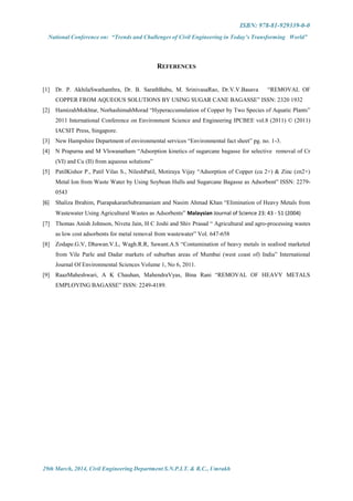 ISBN: 978-81-929339-0-0
National Conference on: “Trends and Challenges of Civil Engineering in Today’s Transforming World”
29th March, 2014, Civil Engineering Department S.N.P.I.T. & R.C., Umrakh
REFERENCES
[1] Dr. P. AkhilaSwathanthra, Dr. B. SarathBabu, M. SrinivasaRao, Dr.V.V.Basava “REMOVAL OF
COPPER FROM AQUEOUS SOLUTIONS BY USING SUGAR CANE BAGASSE” ISSN: 2320 1932
[2] HamizahMokhtar, NorhashimahMorad “Hyperaccumulation of Copper by Two Species of Aquatic Plants”
2011 International Conference on Environment Science and Engineering IPCBEE vol.8 (2011) © (2011)
IACSIT Press, Singapore.
[3] New Hampshire Department of environmental services “Environmental fact sheet” pg. no. 1-3.
[4] N Prapurna and M Vlswanatham “Adsorption kinetics of sugarcane bagasse for selective removal of Cr
(VI) and Cu (II) from aqueous solutions”
[5] PatilKishor P., Patil Vilas S., NileshPatil, Motiraya Vijay “Adsorption of Copper (cu 2+) & Zinc (zn2+)
Metal Ion from Waste Water by Using Soybean Hulls and Sugarcane Bagasse as Adsorbent” ISSN: 2279-
0543
[6] Shaliza Ibrahim, PiarapakaranSubramaniam and Nasim Ahmad Khan “Elimination of Heavy Metals from
Wastewater Using Agricultural Wastes as Adsorbents” Malaysian Journal of Science 23: 43 - 51 (2004)
[7] Thomas Anish Johnson, Niveta Jain, H C Joshi and Shiv Prasad “ Agricultural and agro-processing wastes
as low cost adsorbents for metal removal from wastewater” Vol. 647-658
[8] Zodape.G.V, Dhawan.V.L, Wagh.R.R, Sawant.A.S “Contamination of heavy metals in seafood marketed
from Vile Parle and Dadar markets of suburban areas of Mumbai (west coast of) India” International
Journal Of Environmental Sciences Volume 1, No 6, 2011.
[9] RaazMaheshwari, A K Chauhan, MahendraVyas, Bina Rani “REMOVAL OF HEAVY METALS
EMPLOYING BAGASSE” ISSN: 2249-4189.
 