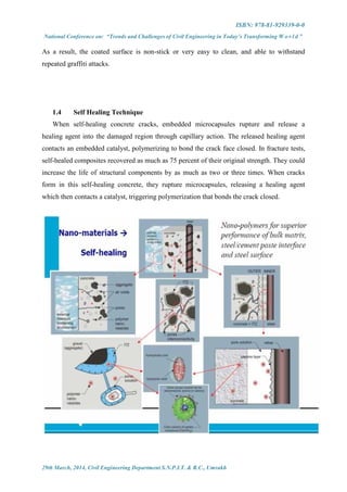 ISBN: 978-81-929339-0-0
National Conference on: “Trends and Challenges of Civil Engineering in Today’s Transforming W o r l d ”
29th March, 2014, Civil Engineering Department S.N.P.I.T. & R.C., Umrakh
As a result, the coated surface is non-stick or very easy to clean, and able to withstand
repeated graffiti attacks.
1.4 Self Healing Technique
When self-healing concrete cracks, embedded microcapsules rupture and release a
healing agent into the damaged region through capillary action. The released healing agent
contacts an embedded catalyst, polymerizing to bond the crack face closed. In fracture tests,
self-healed composites recovered as much as 75 percent of their original strength. They could
increase the life of structural components by as much as two or three times. When cracks
form in this self-healing concrete, they rupture microcapsules, releasing a healing agent
which then contacts a catalyst, triggering polymerization that bonds the crack closed.
 